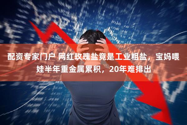 配资专家门户 网红玫瑰盐竟是工业粗盐,宝妈喂娃半年重金属累积,20年难排出