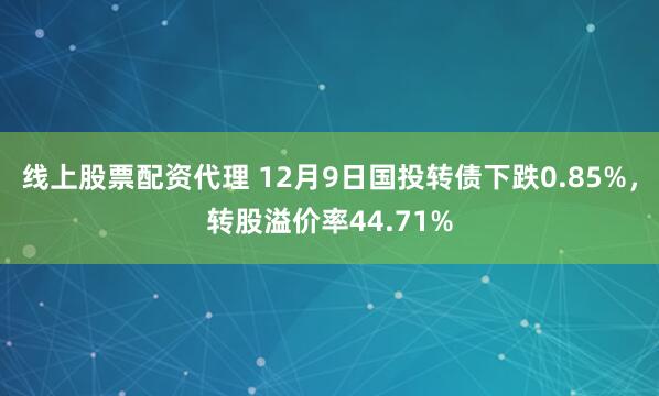 线上股票配资代理 12月9日国投转债下跌0.85%，转股溢价率44.71%