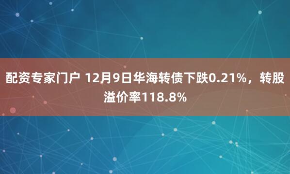 配资专家门户 12月9日华海转债下跌0.21%，转股溢价率118.8%