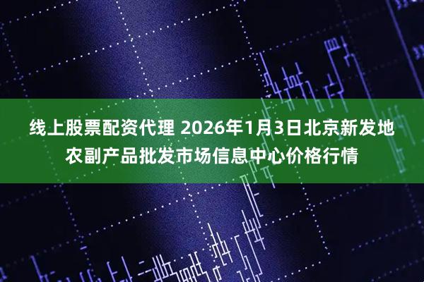 线上股票配资代理 2026年1月3日北京新发地农副产品批发市场信息中心价格行情