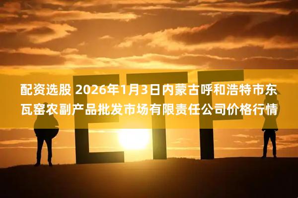 配资选股 2026年1月3日内蒙古呼和浩特市东瓦窑农副产品批发市场有限责任公司价格行情