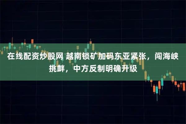在线配资炒股网 越南锁矿加码东亚紧张，闯海峡挑衅，中方反制明确升级