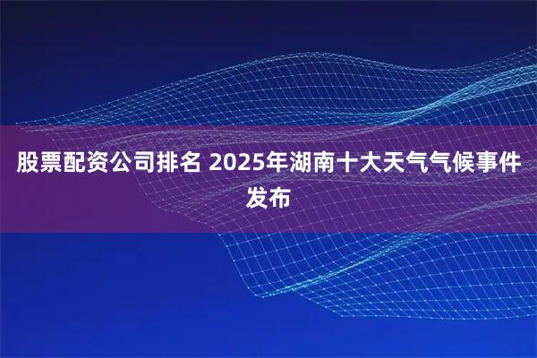 股票配资公司排名 2025年湖南十大天气气候事件发布