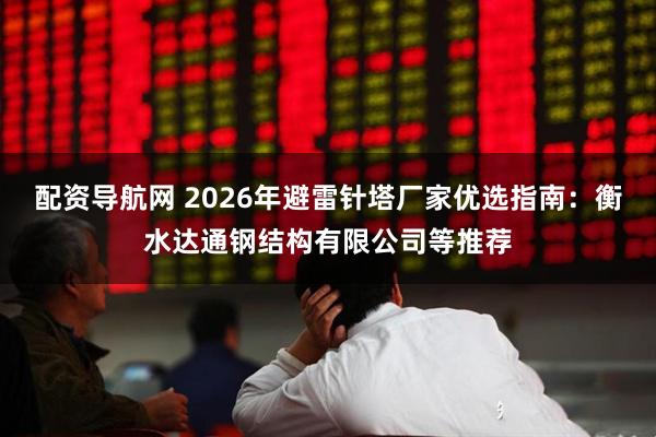 配资导航网 2026年避雷针塔厂家优选指南：衡水达通钢结构有限公司等推荐