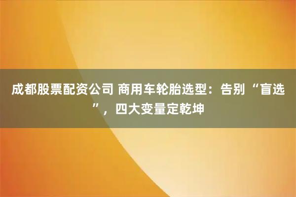 成都股票配资公司 商用车轮胎选型：告别 “盲选”，四大变量定乾坤