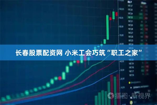长春股票配资网 小米工会巧筑“职工之家”