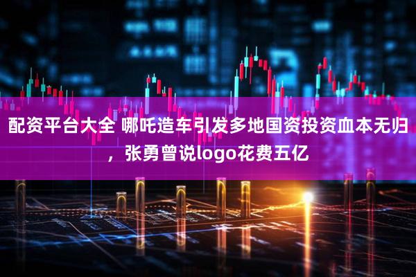 配资平台大全 哪吒造车引发多地国资投资血本无归，张勇曾说logo花费五亿
