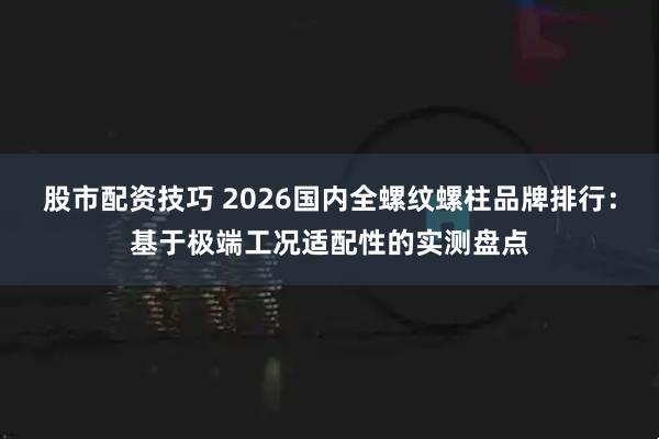 股市配资技巧 2026国内全螺纹螺柱品牌排行：基于极端工况适配性的实测盘点