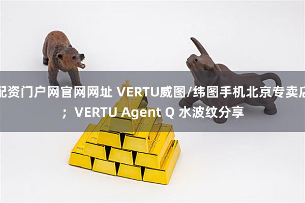 配资门户网官网网址 VERTU威图/纬图手机北京专卖店；VERTU Agent Q 水波纹分享