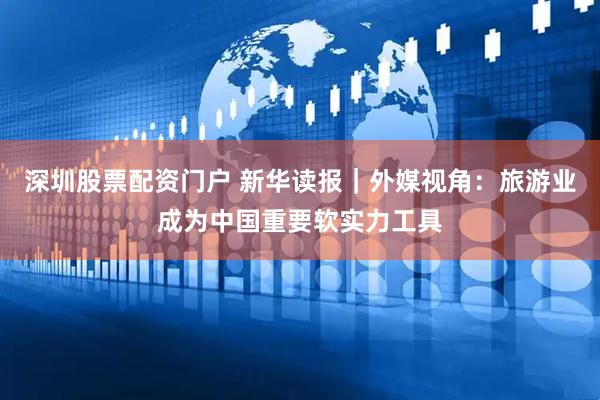深圳股票配资门户 新华读报｜外媒视角：旅游业成为中国重要软实力工具