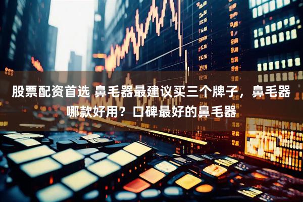 股票配资首选 鼻毛器最建议买三个牌子，鼻毛器哪款好用？口碑最好的鼻毛器